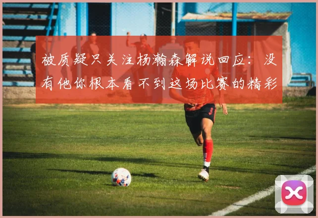 被质疑只关注杨瀚森解说回应：没有他你根本看不到这场比赛的精彩