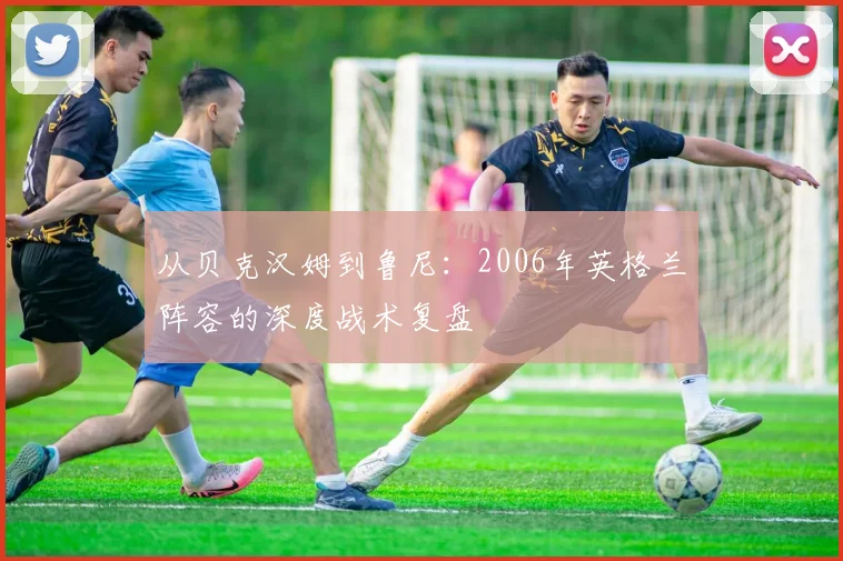 从贝克汉姆到鲁尼：2006年英格兰阵容的深度战术复盘