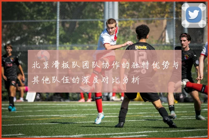 北京滑板队团队协作的独特优势与其他队伍的深度对比分析
