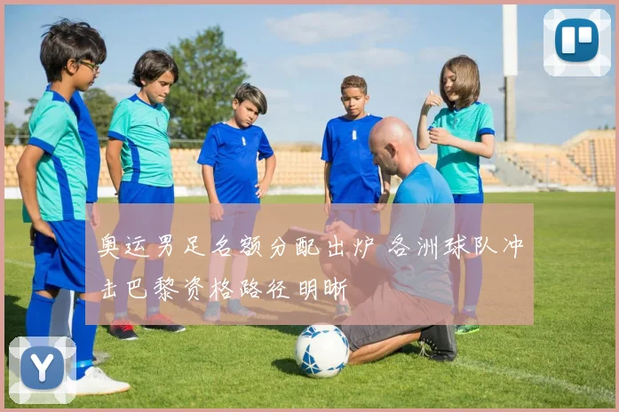 奥运男足名额分配出炉 各洲球队冲击巴黎资格路径明晰
