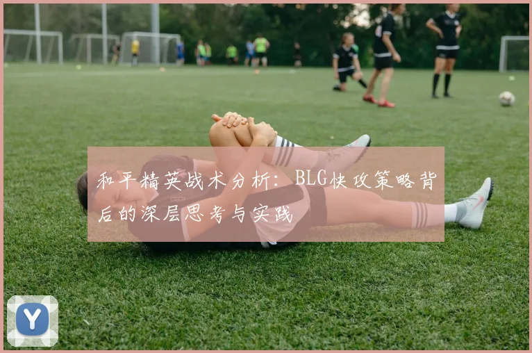 和平精英战术分析：BLG快攻策略背后的深层思考与实践