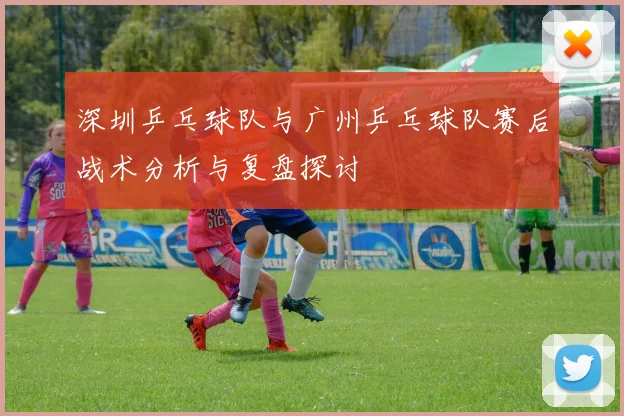 深圳乒乓球队与广州乒乓球队赛后战术分析与复盘探讨