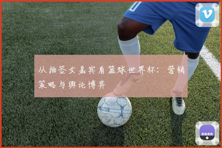 从抽签女嘉宾看篮球世界杯：营销策略与舆论博弈