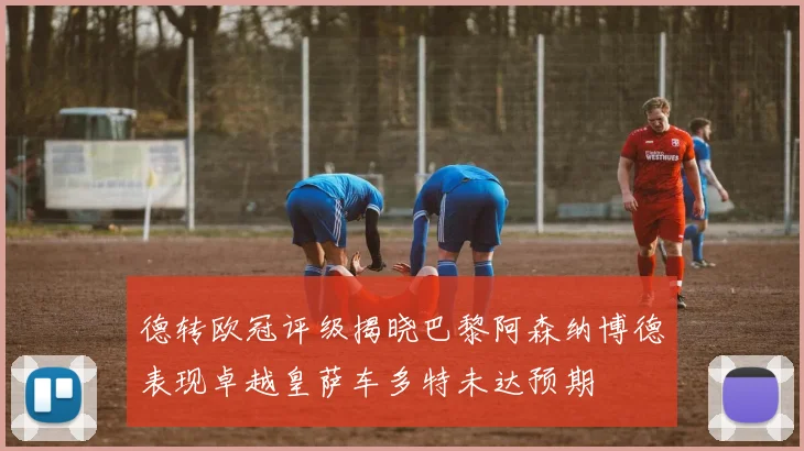 德转欧冠评级揭晓巴黎阿森纳博德表现卓越皇萨车多特未达预期