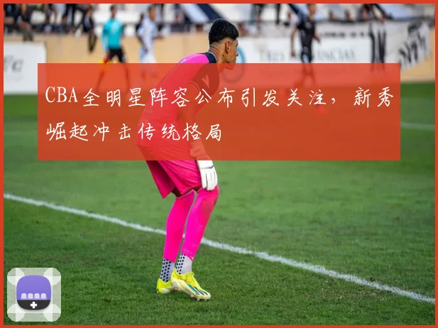 CBA全明星阵容公布引发关注，新秀崛起冲击传统格局