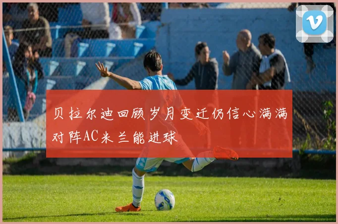 贝拉尔迪回顾岁月变迁仍信心满满对阵AC米兰能进球
