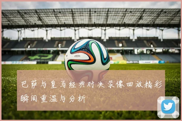 巴萨与皇马经典对决录像回放精彩瞬间重温与分析